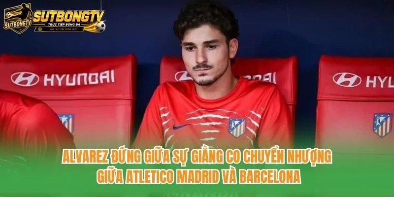 Alvarez đứng giữa sự giằng co chuyển nhượng giữa Atletico Madrid và Barcelona