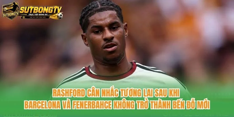 Rashford cân nhắc tương lai sau khi Barcelona và Fenerbahce không trở thành bến đỗ mới